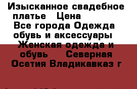 Изысканное свадебное платье › Цена ­ 27 000 - Все города Одежда, обувь и аксессуары » Женская одежда и обувь   . Северная Осетия,Владикавказ г.